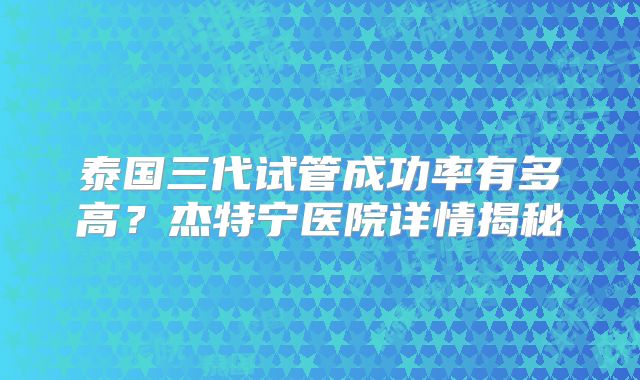泰国三代试管成功率有多高?杰特宁医院详情揭秘