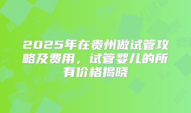 2025年在贵州做试管攻略及费用，试管婴儿的所有价格揭晓