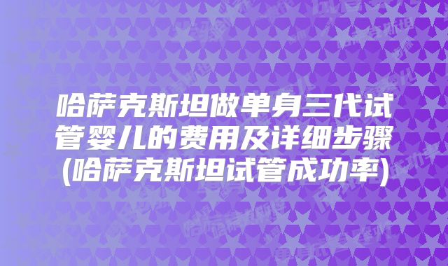 哈萨克斯坦做单身三代试管婴儿的费用及详细步骤(哈萨克斯坦试管成功率)