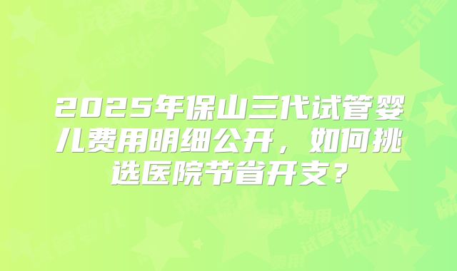 2025年保山三代试管婴儿费用明细公开，如何挑选医院节省开支？