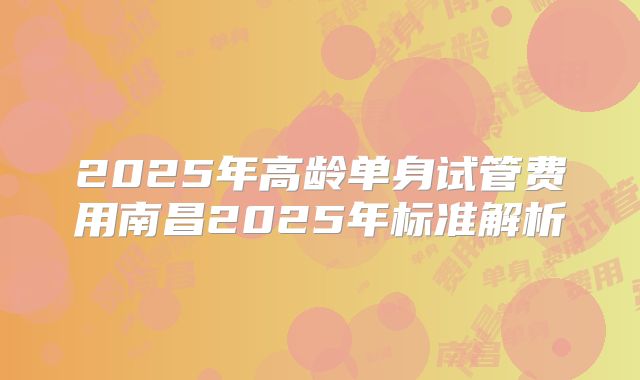 2025年高龄单身试管费用南昌2025年标准解析