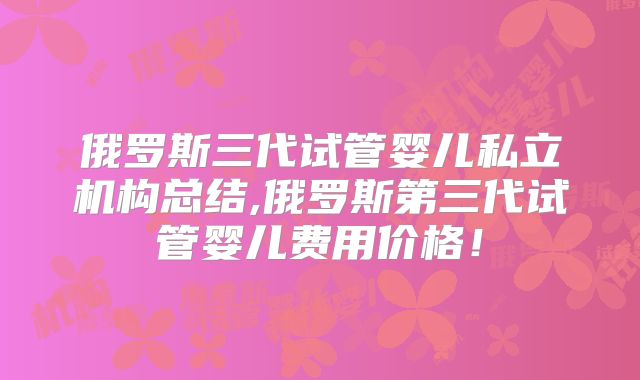 俄罗斯三代试管婴儿私立机构总结,俄罗斯第三代试管婴儿费用价格！
