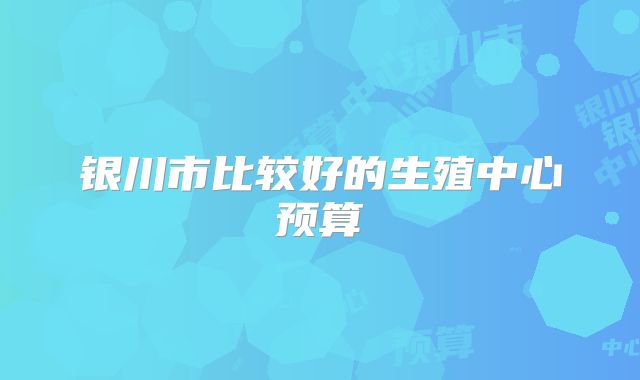银川市比较好的生殖中心预算