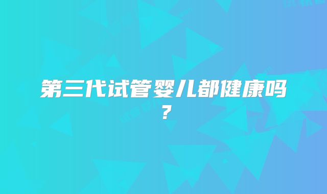 第三代试管婴儿都健康吗？
