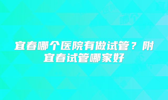 宜春哪个医院有做试管？附宜春试管哪家好
