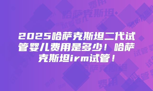 2025哈萨克斯坦二代试管婴儿费用是多少！哈萨克斯坦irm试管！