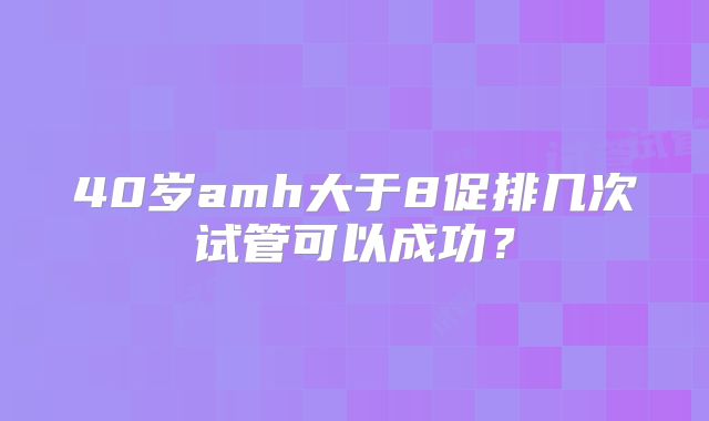 40岁amh大于8促排几次试管可以成功？