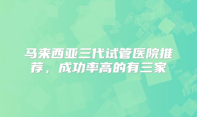 马来西亚三代试管医院推荐，成功率高的有三家