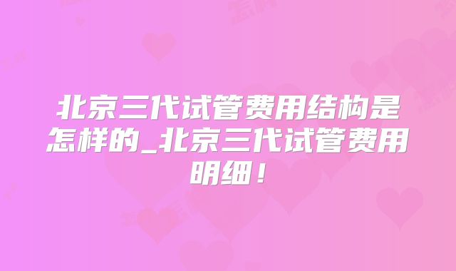 北京三代试管费用结构是怎样的_北京三代试管费用明细！