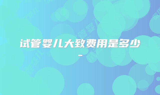 试管婴儿大致费用是多少-