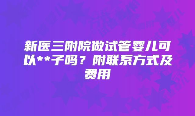 新医三附院做试管婴儿可以**子吗？附联系方式及费用