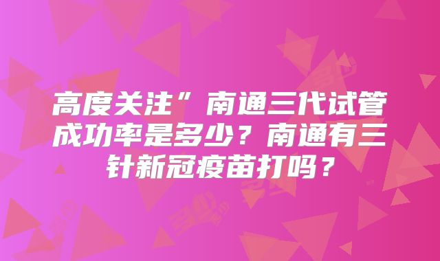 高度关注”南通三代试管成功率是多少？南通有三针新冠疫苗打吗？