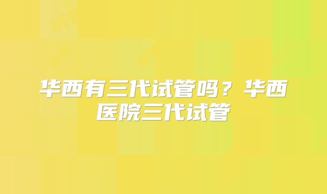 华西有三代试管吗?华西医院三代试管