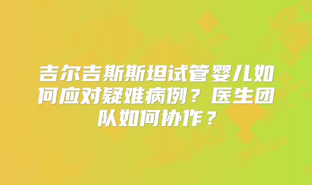 吉尔吉斯斯坦试管婴儿如何应对疑难病例？医生团队如何协作？