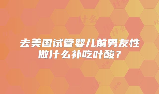 去美国试管婴儿前男友性做什么补吃叶酸？