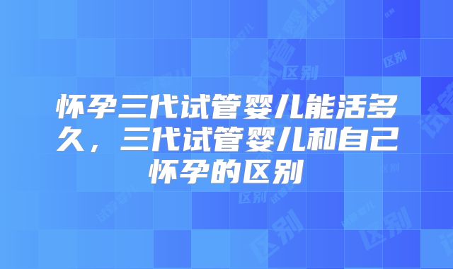 怀孕三代试管婴儿能活多久，三代试管婴儿和自己怀孕的区别
