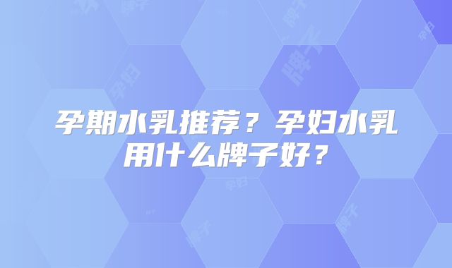 孕期水乳推荐？孕妇水乳用什么牌子好？