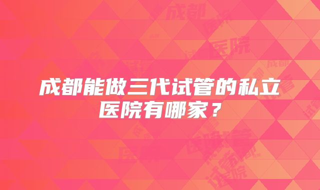 成都能做三代试管的私立医院有哪家？