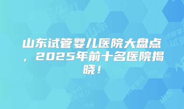 山东试管婴儿医院大盘点，2025年前十名医院揭晓！