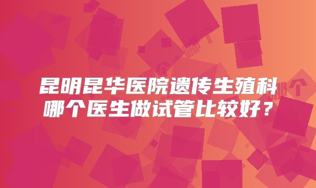 昆明昆华医院遗传生殖科哪个医生做试管比较好？