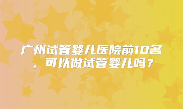 广州试管婴儿医院前10名,可以做试管婴儿吗?