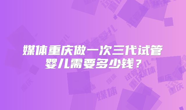 媒体重庆做一次三代试管婴儿需要多少钱？