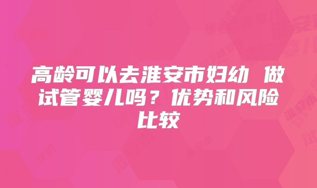 高龄可以去淮安市妇幼 做试管婴儿吗?优势和风险比较