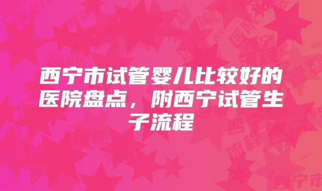 西宁市试管婴儿比较好的医院盘点，附西宁试管生子流程