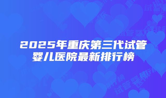 2025年重庆第三代试管婴儿医院最新排行榜