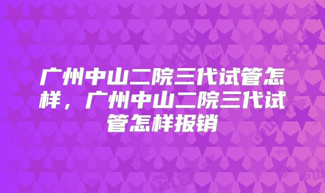 广州中山二院三代试管怎样，广州中山二院三代试管怎样报销