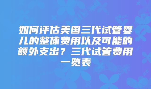 如何评估美国三代试管婴儿的整体费用以及可能的额外支出？三代试管费用一览表