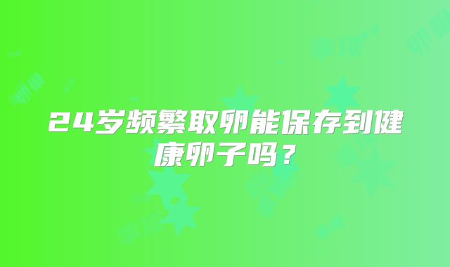24岁频繁取卵能保存到健康卵子吗？