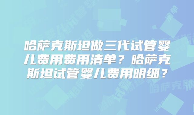 哈萨克斯坦做三代试管婴儿费用费用清单？哈萨克斯坦试管婴儿费用明细？