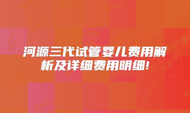 河源三代试管婴儿费用解析及详细费用明细!