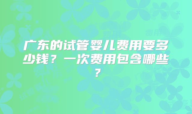 广东的试管婴儿费用要多少钱？一次费用包含哪些？