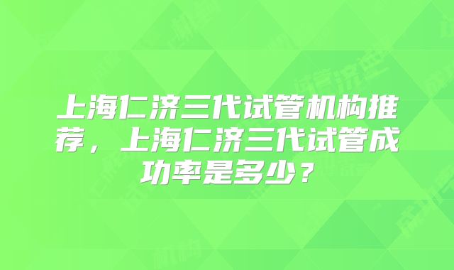 上海仁济三代试管机构推荐，上海仁济三代试管成功率是多少？