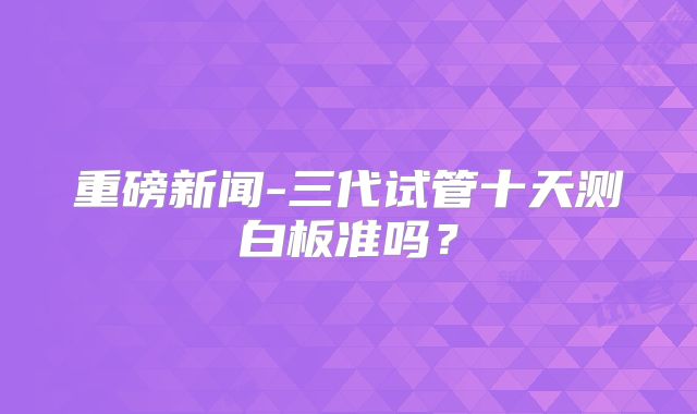 重磅新闻-三代试管十天测白板准吗？