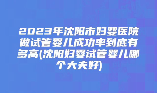 2023年沈阳市妇婴医院做试管婴儿成功率到底有多高(沈阳妇婴试管婴儿哪个大夫好)