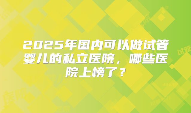 2025年国内可以做试管婴儿的私立医院,哪些医院上榜了?