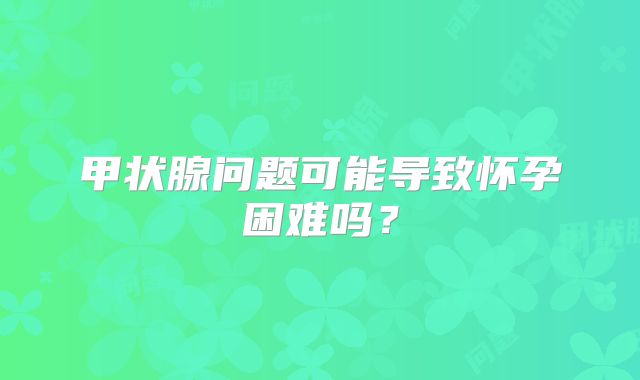 甲状腺问题可能导致怀孕困难吗？