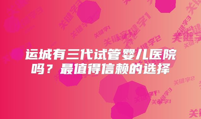运城有三代试管婴儿医院吗?最值得信赖的选择