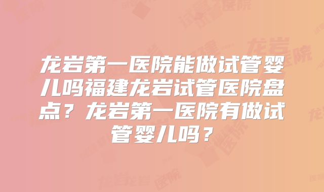 龙岩第一医院能做试管婴儿吗福建龙岩试管医院盘点？龙岩第一医院有做试管婴儿吗？