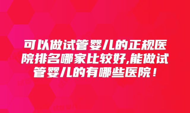 可以做试管婴儿的正规医院排名哪家比较好,能做试管婴儿的有哪些医院！