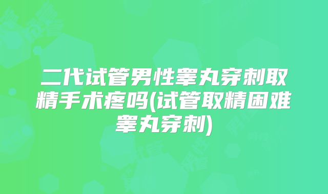 二代试管男性睾丸穿刺取精手术疼吗(试管取精困难睾丸穿刺)