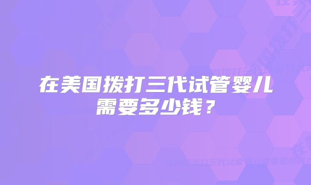在美国拨打三代试管婴儿需要多少钱？