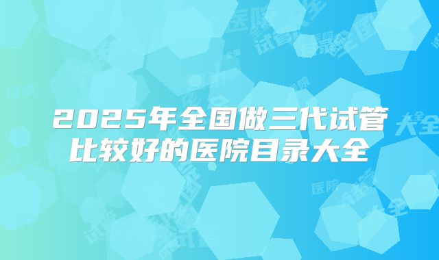 2025年全国做三代试管比较好的医院目录大全