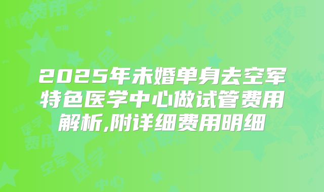2025年未婚单身去空军特色医学中心做试管费用解析,附详细费用明细