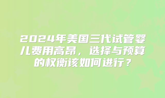 2024年美国三代试管婴儿费用高昂，选择与预算的权衡该如何进行？