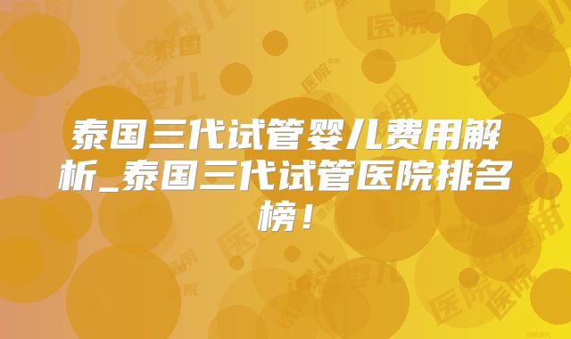 泰国三代试管婴儿费用解析_泰国三代试管医院排名榜!