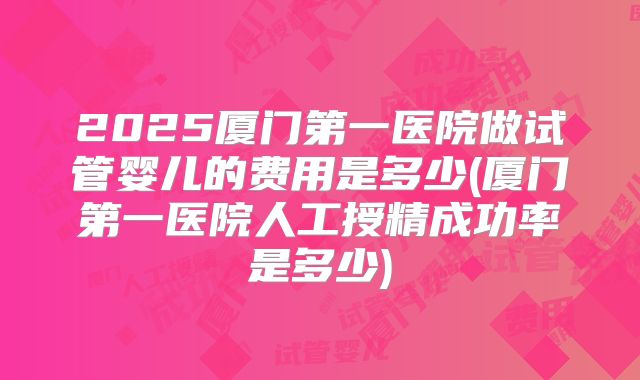 2025厦门第一医院做试管婴儿的费用是多少(厦门第一医院人工授精成功率是多少)
